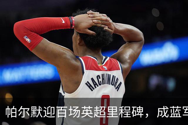 帕尔默迎百场英超里程碑，成蓝军第二高参与进球者